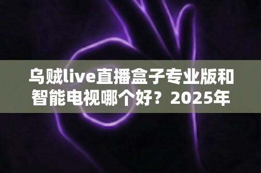 乌贼live直播盒子专业版和智能电视哪个好？2025年最全选购对比指南助你避坑不踩雷