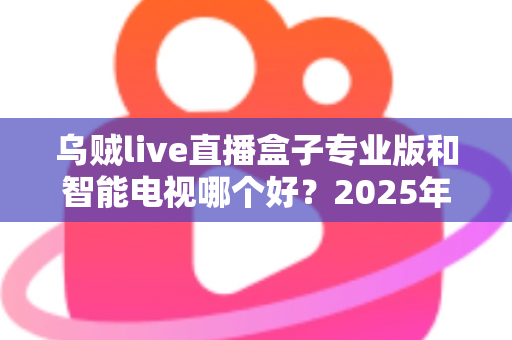 乌贼live直播盒子专业版和智能电视哪个好？2025年最全选购对比指南助你避坑不踩雷