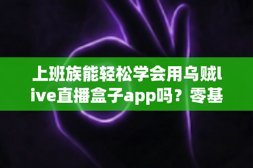 上班族能轻松学会用乌贼live直播盒子app吗？零基础也能快速上手的实用指南