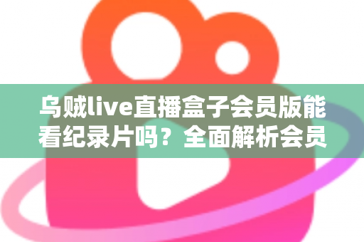 乌贼live直播盒子会员版能看纪录片吗？全面解析会员权益、纪录片资源与观看指南