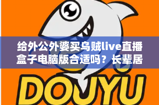 给外公外婆买乌贼live直播盒子电脑版合适吗?长辈居家影音体验实用选购全指南 给外公外婆买乌贼live直播盒子电脑版合适吗?长辈居家影音体验实用选购全指南