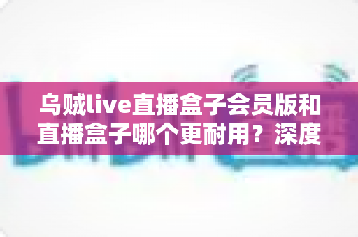 乌贼live直播盒子会员版和直播盒子哪个更耐用？深度对比解析与实用选购指南