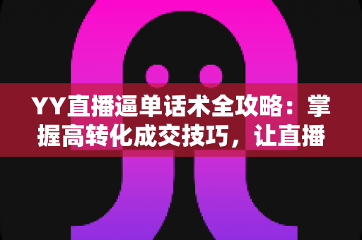 YY直播逼单话术全攻略：掌握高转化成交技巧，让直播间订单持续增长