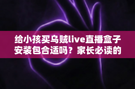 给小孩买乌贼live直播盒子安装包合适吗？家长必读的安全选购与替代方案指南