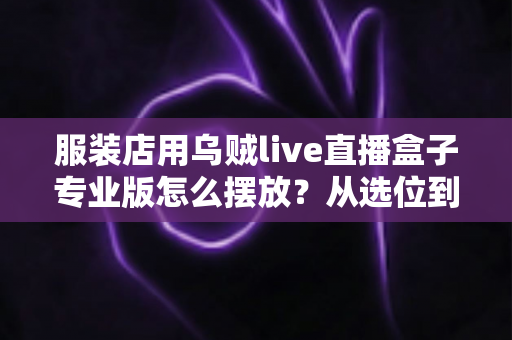 服装店用乌贼live直播盒子专业版怎么摆放？从选位到布景的完整实战指南