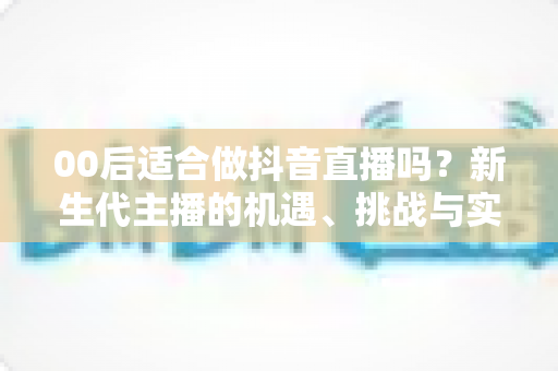 00后适合做抖音直播吗?新生代主播的机遇、挑战与实战起步指南全解析 00后适合做抖音直播吗?新生代主播的机遇、挑战与实战起步指南全解析