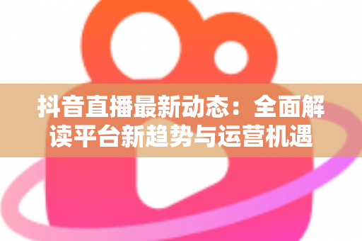 抖音直播最新动态:全面解读平台新趋势与运营机遇 抖音直播最新动态:全面解读平台新趋势与运营机遇