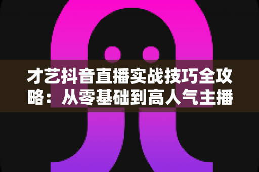 才艺抖音直播实战技巧全攻略:从零基础到高人气主播的涨粉变现指南 才艺抖音直播实战技巧全攻略:从零基础到高人气主播的涨粉变现指南