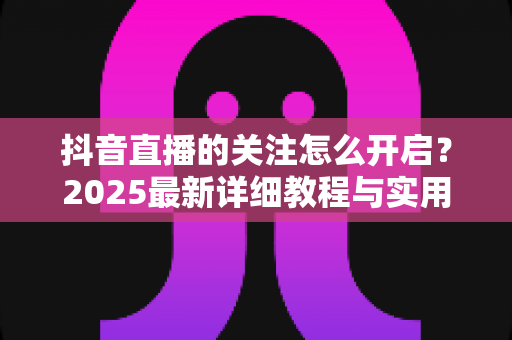 抖音直播的关注怎么开启?2025最新详细教程与实用技巧全解析,助你轻松玩转直播间 抖音直播的关注怎么开启?2025最新详细教程与实用技巧全解析,助你轻松玩转直播间