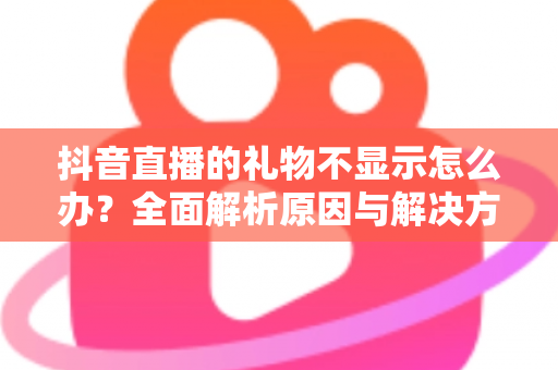 抖音直播的礼物不显示怎么办?全面解析原因与解决方法 抖音直播的礼物不显示怎么办?全面解析原因与解决方法