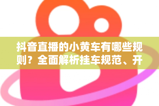 抖音直播的小黄车有哪些规则?全面解析挂车规范、开通条件与避坑指南 抖音直播的小黄车有哪些规则?全面解析挂车规范、开通条件与避坑指南