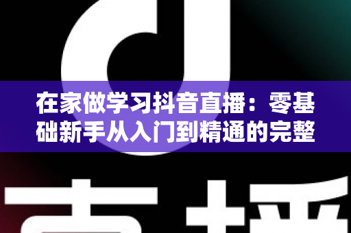 在家做学习抖音直播:零基础新手从入门到精通的完整实战指南 在家做学习抖音直播:零基础新手从入门到精通的完整实战指南