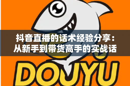 抖音直播的话术经验分享:从新手到带货高手的实战话术指南 抖音直播的话术经验分享:从新手到带货高手的实战话术指南