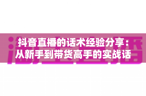 抖音直播的话术经验分享:从新手到带货高手的实战话术指南 抖音直播的话术经验分享:从新手到带货高手的实战话术指南