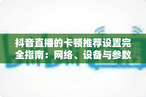 抖音直播的卡顿推荐设置完全指南:网络、设备与参数一站式优化方案,告别直播卡顿烦恼 抖音直播的卡顿推荐设置完全指南:网络、设备与参数一站式优化方案,告别直播卡顿烦恼