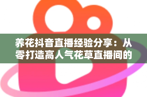 养花抖音直播经验分享:从零打造高人气花草直播间的实战指南 养花抖音直播经验分享:从零打造高人气花草直播间的实战指南
