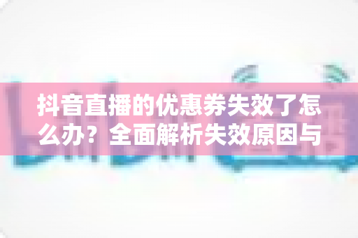 抖音直播的优惠券失效了怎么办?全面解析失效原因与高效解决方法指南 抖音直播的优惠券失效了怎么办?全面解析失效原因与高效解决方法指南