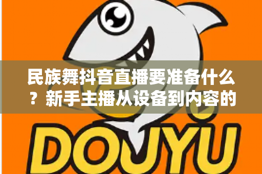 民族舞抖音直播要准备什么?新手主播从设备到内容的开播全攻略 民族舞抖音直播要准备什么?新手主播从设备到内容的开播全攻略