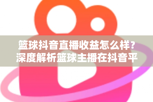 篮球抖音直播收益怎么样?深度解析篮球主播在抖音平台的真实收入与变现潜力 篮球抖音直播收益怎么样?深度解析篮球主播在抖音平台的真实收入与变现潜力