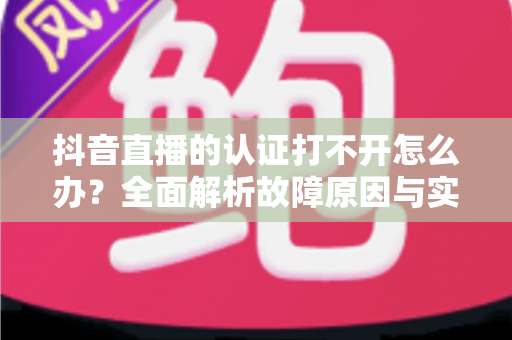 抖音直播的认证打不开怎么办?全面解析故障原因与实用解决方案 抖音直播的认证打不开怎么办?全面解析故障原因与实用解决方案