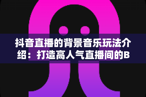 抖音直播的背景音乐玩法介绍：打造高人气直播间的BGM运营全攻略