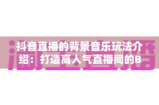 抖音直播的背景音乐玩法介绍：打造高人气直播间的BGM运营全攻略