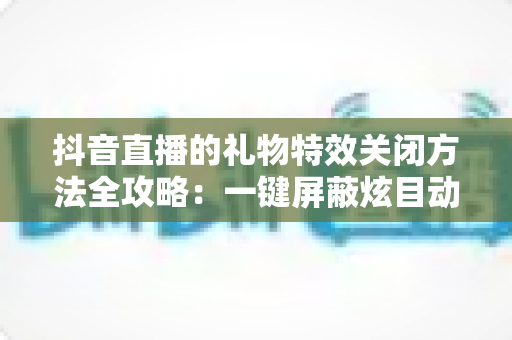 抖音直播的礼物特效关闭方法全攻略:一键屏蔽炫目动画,还原清爽流畅的观播体验 抖音直播的礼物特效关闭方法全攻略:一键屏蔽炫目动画,还原清爽流畅的观播体验