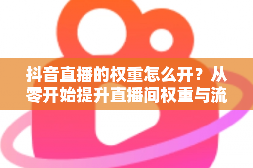 抖音直播的权重怎么开?从零开始提升直播间权重与流量的完整实战指南 抖音直播的权重怎么开?从零开始提升直播间权重与流量的完整实战指南