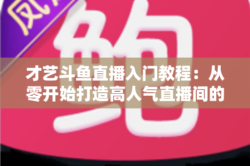 才艺斗鱼直播入门教程:从零开始打造高人气直播间的完整指南 才艺斗鱼直播入门教程:从零开始打造高人气直播间的完整指南