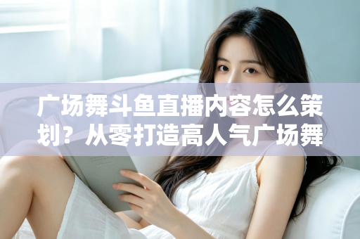 广场舞斗鱼直播内容怎么策划？从零打造高人气广场舞直播间的全流程实战指南