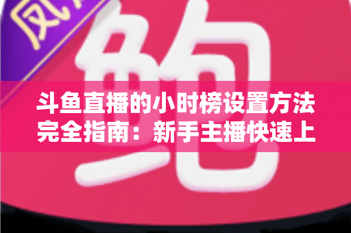 斗鱼直播的小时榜设置方法完全指南：新手主播快速上榜、提升直播间曝光与人气的实战秘籍