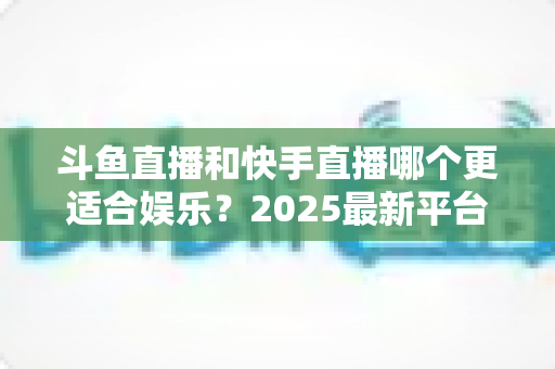 斗鱼直播和快手直播哪个更适合娱乐？2025最新平台娱乐体验深度对比全解析