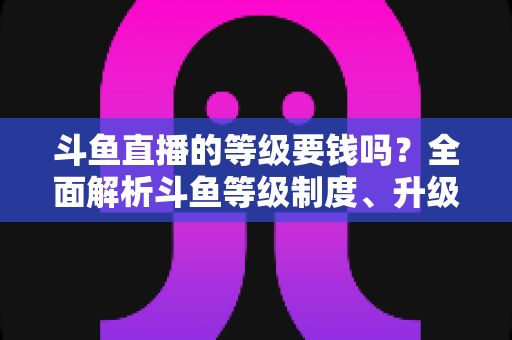 斗鱼直播的等级要钱吗？全面解析斗鱼等级制度、升级花费与免费升级攻略