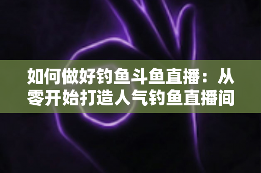 如何做好钓鱼斗鱼直播:从零开始打造人气钓鱼直播间的全流程实战指南 如何做好钓鱼斗鱼直播:从零开始打造人气钓鱼直播间的全流程实战指南