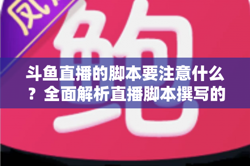 斗鱼直播的脚本要注意什么？全面解析直播脚本撰写的核心要点与实用技巧