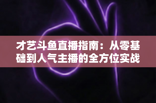 才艺斗鱼直播指南:从零基础到人气主播的全方位实战攻略 才艺斗鱼直播指南:从零基础到人气主播的全方位实战攻略