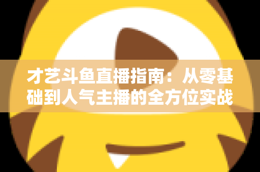 才艺斗鱼直播指南:从零基础到人气主播的全方位实战攻略 才艺斗鱼直播指南:从零基础到人气主播的全方位实战攻略