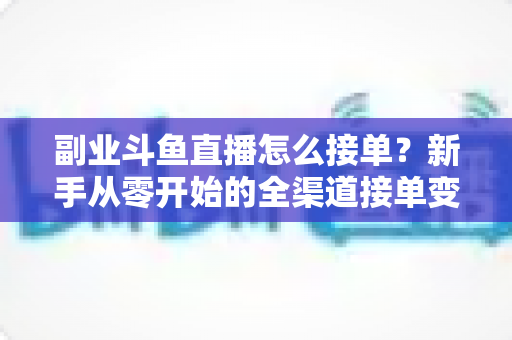 副业斗鱼直播怎么接单？新手从零开始的全渠道接单变现实战指南（附避坑技巧与FAQ）