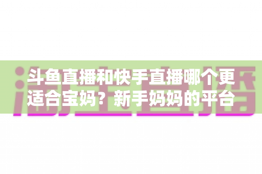 斗鱼直播和快手直播哪个更适合宝妈？新手妈妈的平台选择与变现全攻略
