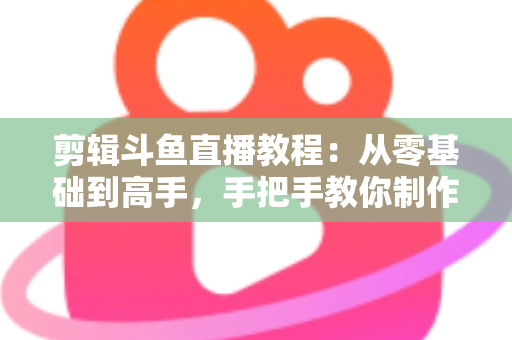 剪辑斗鱼直播教程：从零基础到高手，手把手教你制作爆款直播切片视频