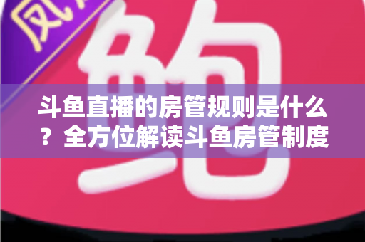 斗鱼直播的房管规则是什么？全方位解读斗鱼房管制度、权限职责与运营技巧