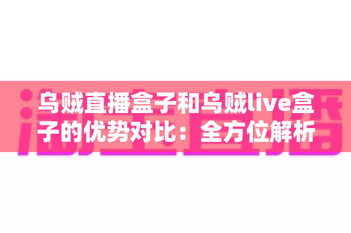 乌贼直播盒子和乌贼live盒子的优势对比：全方位解析帮你选对直播盒子