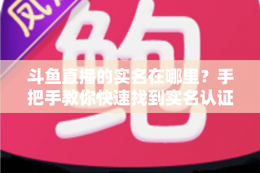 斗鱼直播的实名在哪里？手把手教你快速找到实名认证入口并完成认证