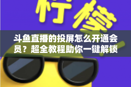 斗鱼直播的投屏怎么开通会员？超全教程助你一键解锁大屏观影新体验