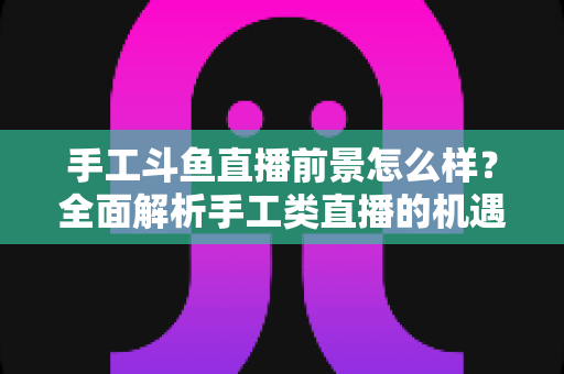 手工斗鱼直播前景怎么样？全面解析手工类直播的机遇、挑战与未来发展