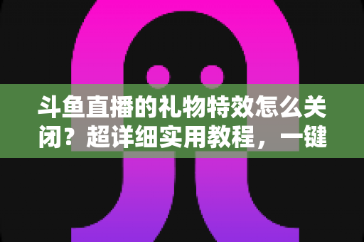 斗鱼直播的礼物特效怎么关闭？超详细实用教程，一键屏蔽动画干扰，还原清爽舒适的观看体验