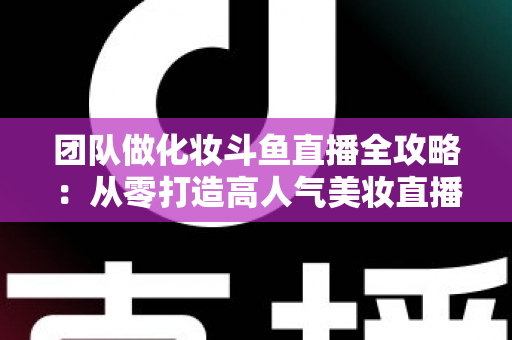 团队做化妆斗鱼直播全攻略:从零打造高人气美妆直播间的实战秘籍 团队做化妆斗鱼直播全攻略:从零打造高人气美妆直播间的实战秘籍