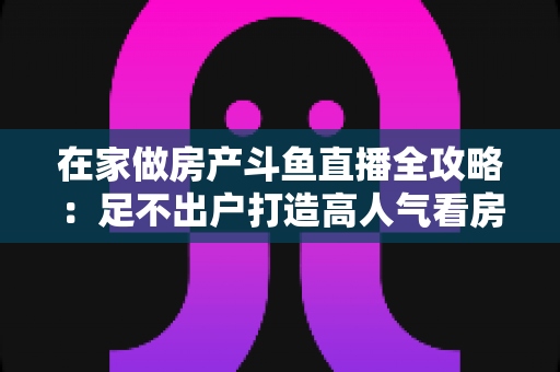 在家做房产斗鱼直播全攻略:足不出户打造高人气看房直播间的实战指南 在家做房产斗鱼直播全攻略:足不出户打造高人气看房直播间的实战指南