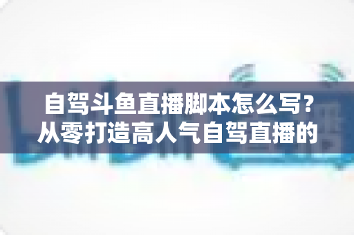 自驾斗鱼直播脚本怎么写？从零打造高人气自驾直播的完整实战指南