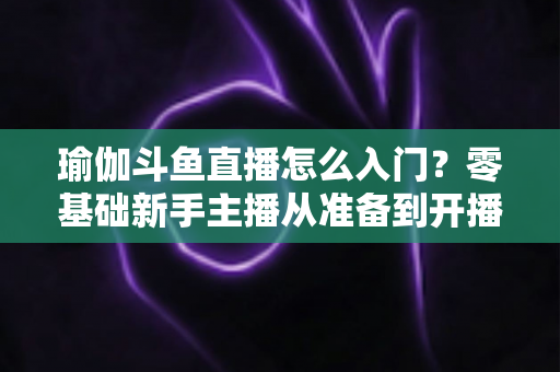 瑜伽斗鱼直播怎么入门?零基础新手主播从准备到开播的完整实战指南 瑜伽斗鱼直播怎么入门?零基础新手主播从准备到开播的完整实战指南